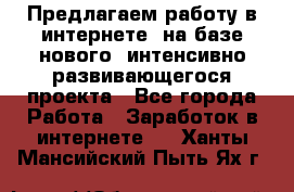 Предлагаем работу в интернете, на базе нового, интенсивно-развивающегося проекта - Все города Работа » Заработок в интернете   . Ханты-Мансийский,Пыть-Ях г.